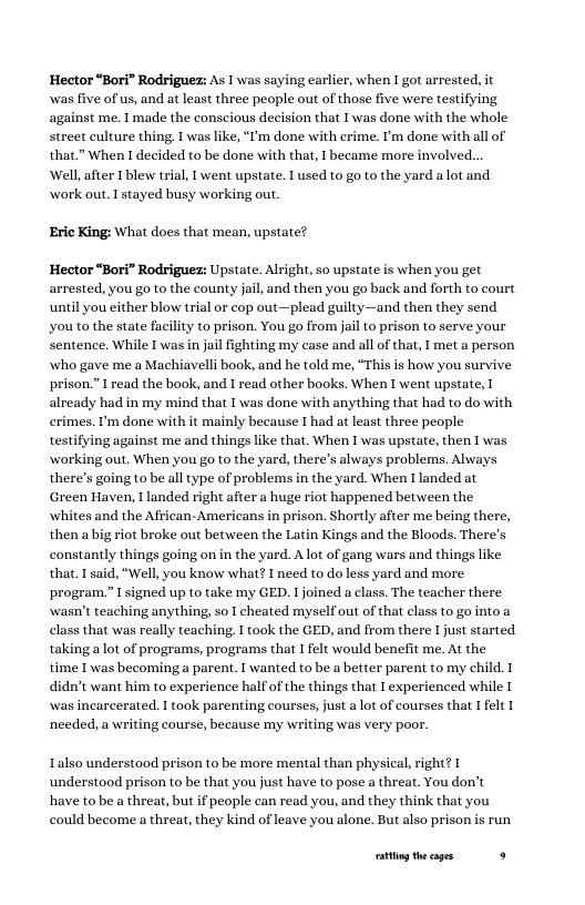 Hector “Bori” Rodrigue: As 1 was saying carlier, when 1 got arrested, i was five of us, and at least three people out of those five were testifying against me. 1 made the conscious decision that I was done with the whole street culture thing, T was like, “T’m done with crime. ’m done with all of that.” When I decided to be done with that, I became more involved... Well after Iblew tral, I went upstate. Iused to go to the yard alot and work out. I stayed busy working out.  Eric King: What does that mean, upstate?.  Hector “Bori” Rodriguez: Upstate. Alright, so upstate is when you get arrested. you go o the county ail and then you go back and forth to court until you either blow trial or cop out—plead guilty—and then they send ‘you to the state facility to prison. You go from jail to prison to serve your Sentence. While I’was in jailfighting my case and all of that, I met a person who gave me a Machiavelli book, and he told me, “This is how you survive prison.” I read the book, and I read other books. When I went upstate, already had in my mind that I was done with anything that had to do with crimes. Pm done with it mainly because I had at least three people  ing against me and things like that, When I was upstate, then I was g out. When you go to the yard, there’s always problems. Always there’s going to be all type of problems in the yard. When I landed at Green Haven, 1 landed right after a huge riot happened between the whites and the African- Americans in prison. Shortly after me being there, then a big rit broke out between the Latin Kings and the Bloods. There’s constantly things going on in the yard. Alot of gang wars and things like that. I said, "Well, you know what? I need to do less yard and more program.” I signed up to take my GED. I joined a class. The teacher there wasn’t teaching anything, so I cheated myselfout of that class to go nto a class that was really teaching I took the GED, and from there I just started taking alot of programs, programs that I felt would benelit me. At the time I was becoming a parent, T wanted to be a better parent to my child. 1 didn’t want him to experience halfof the things that I experienced while [ wwas incarcerated.  took parenting courses, just a ot of courses that 1 felt T needed, a writing course, because my writing was very poor:  Talso understood prison to be more mental than physical, right? 1 understood prison to be that you just have to pose a threat. You don’t have tobe a threat, but if people can read you, and they think that you could become a threat, they kind of leave you alone. But also prison is run  ationg the cages . 
